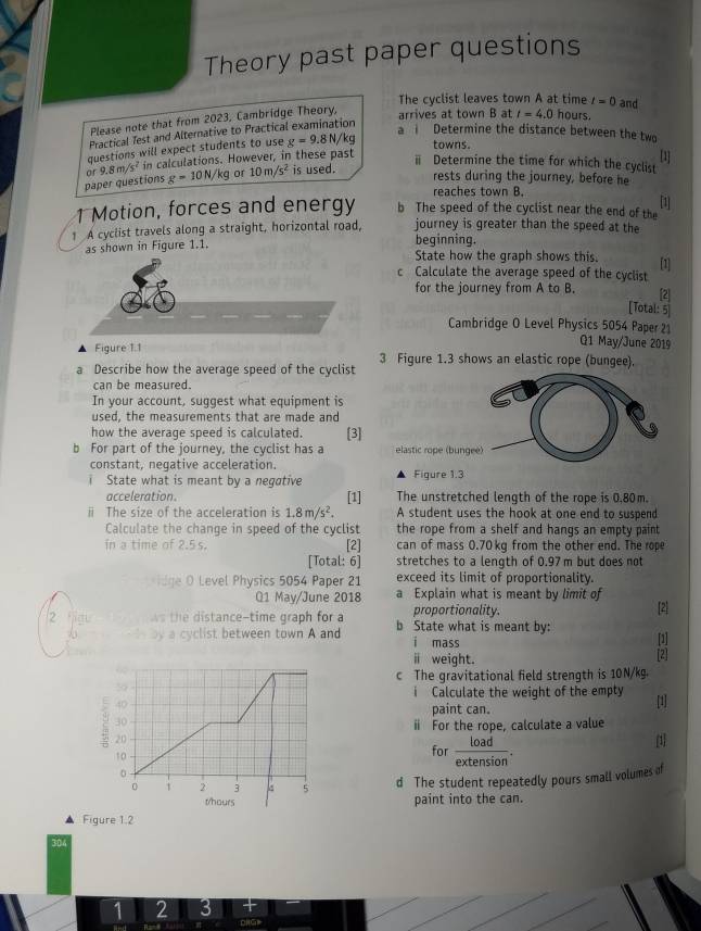 Theory past paper questions
The cyclist leaves town A at time t=0 and
Please note that from 2023, Cambridge Theory,
arrives at town B at t=4.0 hours.
Practical Test and Alternative to Practical examination
a ì Determine the distance between the two
questions will expect students to use g=9.8N/k q
towns.
paper questions 9.8m/s^2 in calculations. However, in these past
[1]
ⅱ Determine the time for which the cyclist
or g=10N/kg or 10m/s^2 is used. rests during the journey, before he
reaches town B.
[1]
1 Motion, forces and energy b The speed of the cyclist near the end of the
1 A cyclist travels along a straight, horizontal road, journey is greater than the speed at the
as shown in Figure 1.1. beginning. State how the graph shows this. [1]
c Calculate the average speed of the cyclist
for the journey from A to B. [2]
[Total: 5
Cambridge O Level Physics 5054 Paper 21
Figure 1.1
Q1 May/June 2019
3 Figure 1.3 shows an elastic rope (bungee).
a Describe how the average speed of the cyclist
can be measured.
In your account, suggest what equipment is
used, the measurements that are made and
how the average speed is calculated. [3]
bì For part of the journey, the cyclist has a 
constant, negative acceleration.
i State what is meant by a negative Figure 1.3
acceleration. [1] The unstretched length of the rope is 0.80m.
ⅱ The size of the acceleration is 1.8m/s^2. A student uses the hook at one end to suspend
Calculate the change in speed of the cyclist the rope from a shelf and hangs an empty paint 
in a time of 2.5 s. [2] can of mass 0.70 kg from the other end. The rope
[Total: 6] stretches to a length of 0.97 m but does not
exceed its limit of proportionality.
ge O Level Physics 5054 Paper 21 a Explain what is meant by limit of
Q1 May/June 2018
proportionality. [2]
2 jigt ws the distance-time graph for a b State what is meant by:
   by a cyclist between town A and i mass [1]
ⅱ weight. [2]
c The gravitational field strength is 10N/kg.
i Calculate the weight of the empty
[1]
paint can.
ⅱ For the rope, calculate a value
for _ load
1
d The student repeatedly pours small volumes of
paint into the can.
Figure 1.2
304
1 2 3