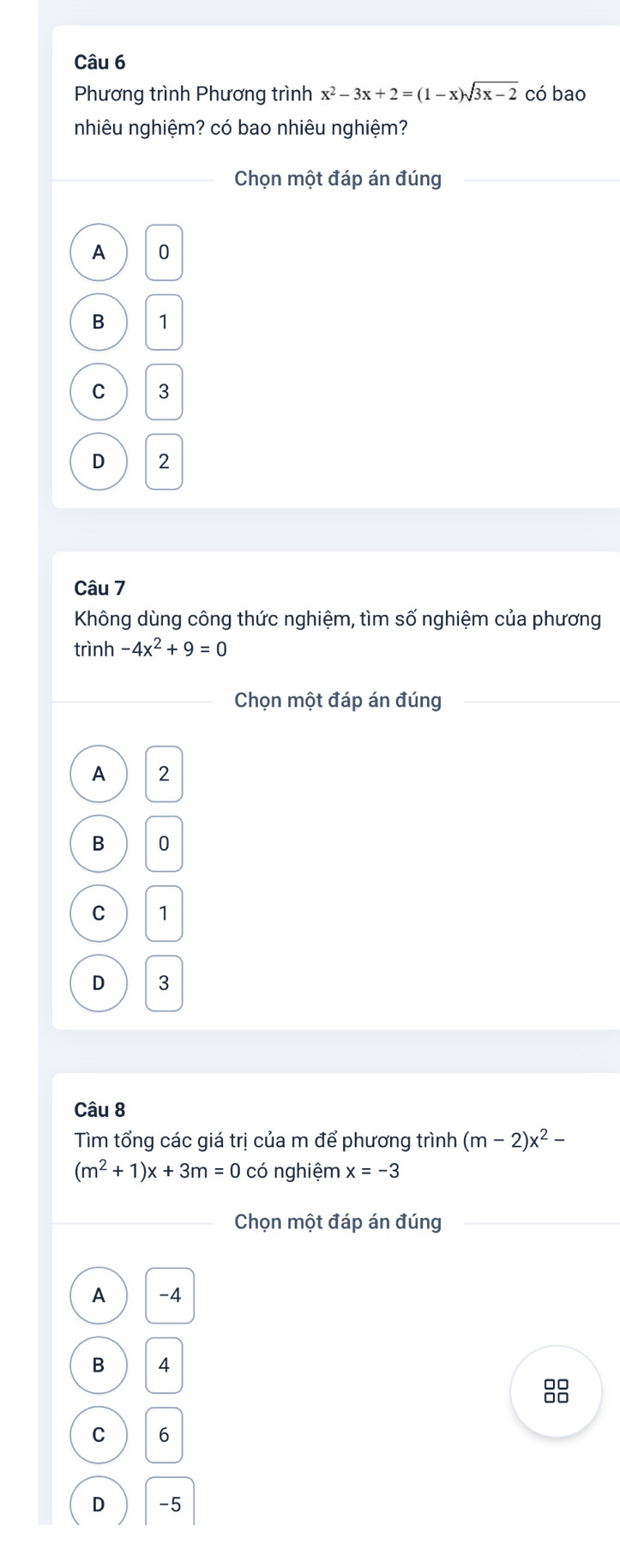 Phương trình Phương trình x^2-3x+2=(1-x)sqrt(3x-2) có bao
nhiêu nghiệm? có bao nhiêu nghiệm?
Chọn một đáp án đúng
A 0
B 1
C 3
D 2
Câu 7
Không dùng công thức nghiệm, tìm số nghiệm của phương
trình -4x^2+9=0
Chọn một đáp án đúng
A 2
B 0
C 1
D 3
Câu 8
Tìm tổng các giá trị của m để phương trình (m-2)x^2-
(m^2+1)x+3m=0 có nghiệm x=-3
Chọn một đáp án đúng
A -4
B 4
C 6
D -5