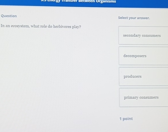 Tenergy Transfer Between Orgänisms
Question Select your answer.
In an ecosystem, what role do herbivores play?
secondary consumers
decomposers
producers
primary consumers
1 point