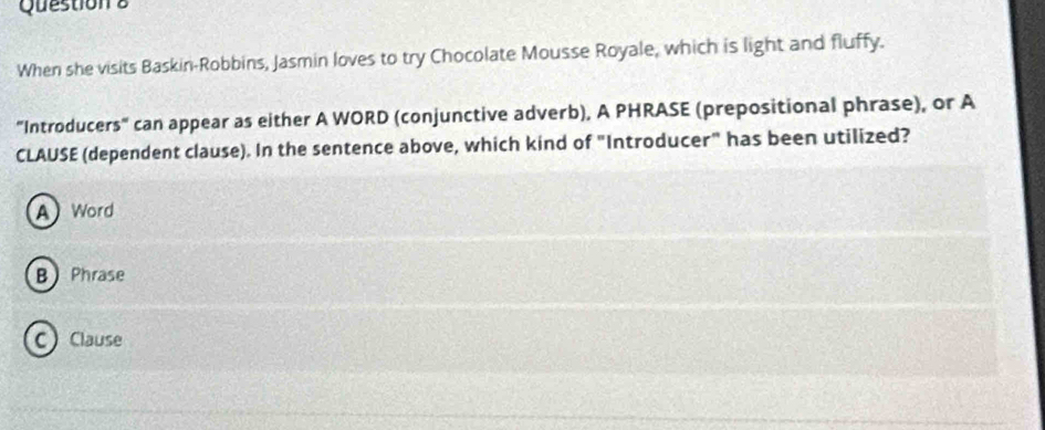 When she visits Baskin-Robbins, Jasmin loves to try Chocolate Mousse Royale, which is light and fluffy.
"Introducers" can appear as either A WORD (conjunctive adverb), A PHRASE (prepositional phrase), or A
CLAUSE (dependent clause). In the sentence above, which kind of "Introducer" has been utilized?
A Word
B Phrase
C Clause