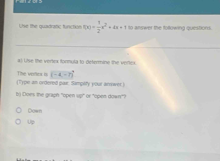 Fazors
Use the quadratic function f(x)= 1/2 x^2+4x+1 to answer the following questions.
a) Use the vertex formula to determine the vertex.
The vertex is (-4,-7)
(Type an ordered pair. Simplify your answer.)
b) Does the graph "open up" or "open down"?
Down
Up