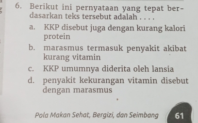 Berikut ini pernyataan yang tepat ber-
dasarkan teks tersebut adalah . . . .
a. KKP disebut juga dengan kurang kalori
protein
b. marasmus termasuk penyakit akibat
kurang vitamin
c. KKP umumnya diderita oleh lansia
d. penyakit kekurangan vitamin disebut
dengan marasmus
Pola Makan Sehat, Bergizi, dan Seimbang 61