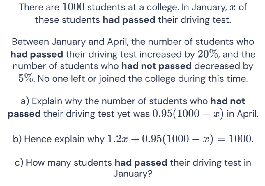 There are 1000 students at a college. In January, x of 
these students had passed their driving test. 
Between January and April, the number of students who 
had passed their driving test increased by 20%, and the 
number of students who had not passed decreased by
5%. No one left or joined the college during this time. 
a) Explain why the number of students who had not 
passed their driving test yet was 0.95(1000-x) in April. 
b) Hence explain why 1.2x+0.95(1000-x)=1000. 
c) How many students had passed their driving test in 
January?