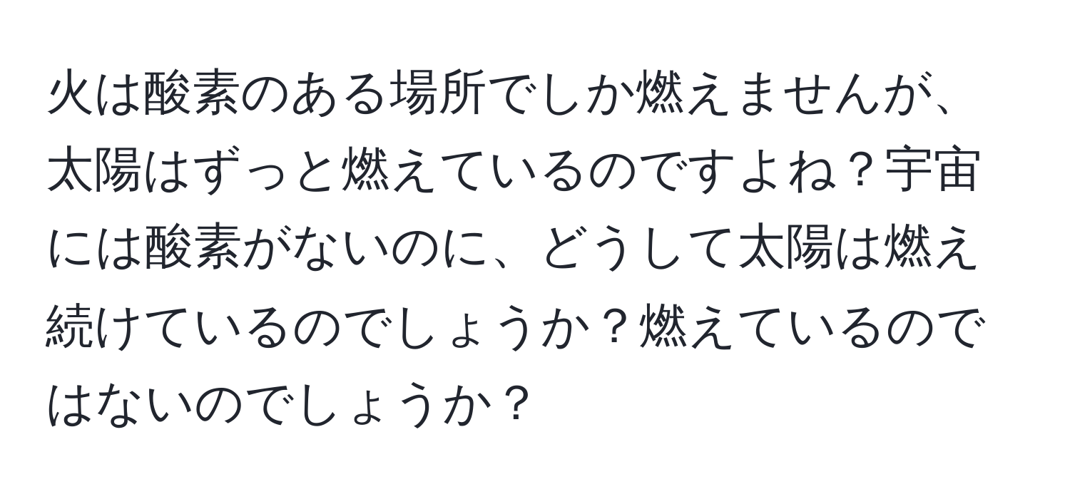 火は酸素のある場所でしか燃えませんが、太陽はずっと燃えているのですよね？宇宙には酸素がないのに、どうして太陽は燃え続けているのでしょうか？燃えているのではないのでしょうか？