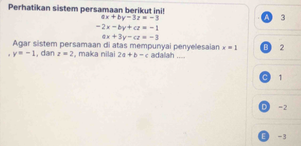 Perhatikan sistem persamaan berikut ini!
ax+by-3z=-3 A 3
-2x-by+cz=-1
ax+3y-cz=-3
Agar sistem persamaan di atas mempunyai penyelesaian x=1 B) 2. y=-1 , dan z=2 , maka nilai 2a+b-c adalah ....
C 1
D -2
E -3