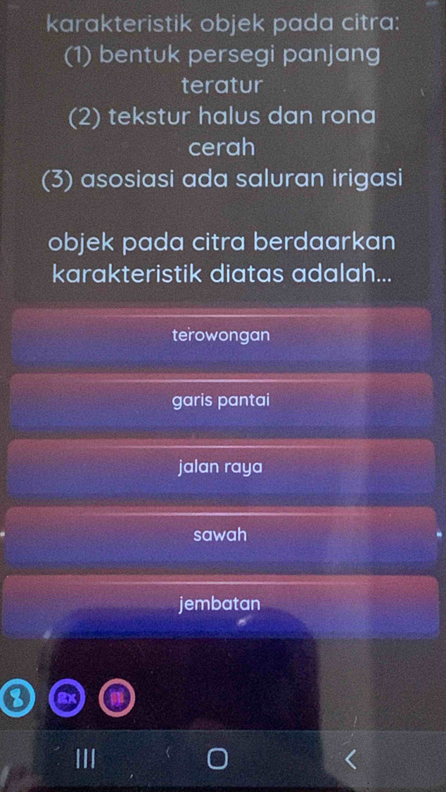 karakteristik objek pada citra:
(1) bentuk persegi panjang
teratur
(2) tekstur halus dan rona
cerah
(3) asosiasi ada saluran irigasi
objek pada citra berdaarkan
karakteristik diatas adalah...
terowongan
garis pantai
jalan raya
sawah
jembatan