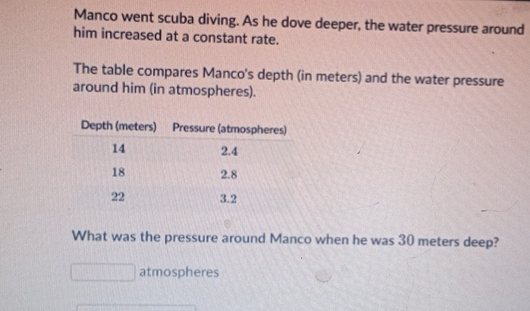 Manco went scuba diving. As he dove deeper, the water pressure around 
him increased at a constant rate. 
The table compares Manco's depth (in meters) and the water pressure 
around him (in atmospheres). 
What was the pressure around Manco when he was 30 meters deep? 
atmospheres