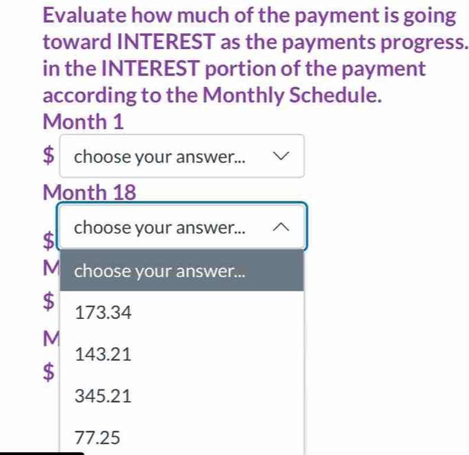 Evaluate how much of the payment is going
toward INTEREST as the payments progress.
in the INTEREST portion of the payment
according to the Monthly Schedule.
Month 1
$ choose your answer...
Month 18
$ choose your answer...
M choose your answer...
$ 173.34
M
143.21
$
345.21
77.25