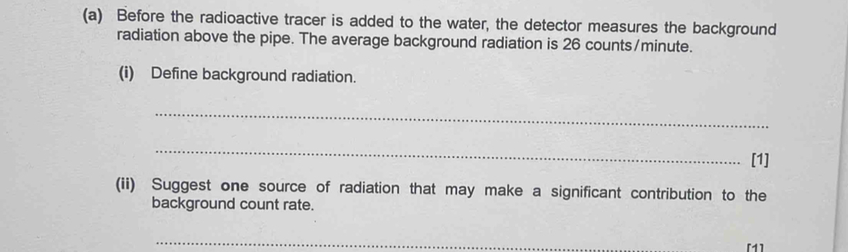 Before the radioactive tracer is added to the water, the detector measures the background 
radiation above the pipe. The average background radiation is 26 counts/ minute. 
(i) Define background radiation. 
_ 
_ 
[1] 
(ii) Suggest one source of radiation that may make a significant contribution to the 
background count rate. 
_ 
[1]