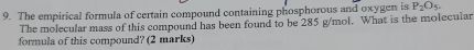 The empirical formula of certain compound containing phosphorous and oxygen is P_2O_5. 
The molecular mass of this compound has been found to be 285 g/mol. What is the molecular 
formula of this compound? (2 marks)