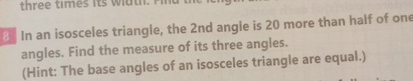 three times its width. Find
8 In an isosceles triangle, the 2nd angle is 20 more than half of one 
angles. Find the measure of its three angles. 
(Hint: The base angles of an isosceles triangle are equal.)