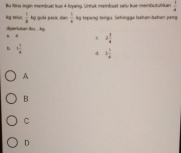 Bu Rina ingin membuat kue 4 loyang. Untuk membuat satu kue membutuhkan  1/4 
kg telur,  1/8  kg gula pasir, dan  1/4  kg tepung terigu. Sehingga bahan-bahan yang
diperlukan ibu… kg.
a. 4
C 2 3/4 
b. 1 1/4 
d. 3 1/4 
A
B
C
D