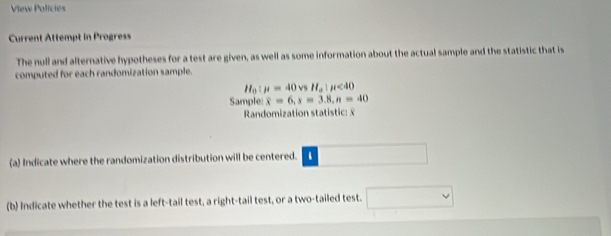 Vinw Polictes 
Current Attempt in Progress 
The null and alternative hypotheses for a test are given, as well as some information about the actual sample and the statistic that is 
computed for each randomization sample. 
a1 mu =40vsH_a:mu <40</tex> 
Sample: overline x=6, s=3.8, n=40
Randomization statistic: £ 
(a) Indicate where the randomization distribution will be centered. □ 
(b) Indicate whether the test is a left-tail test, a right-tail test, or a two-tailed test.