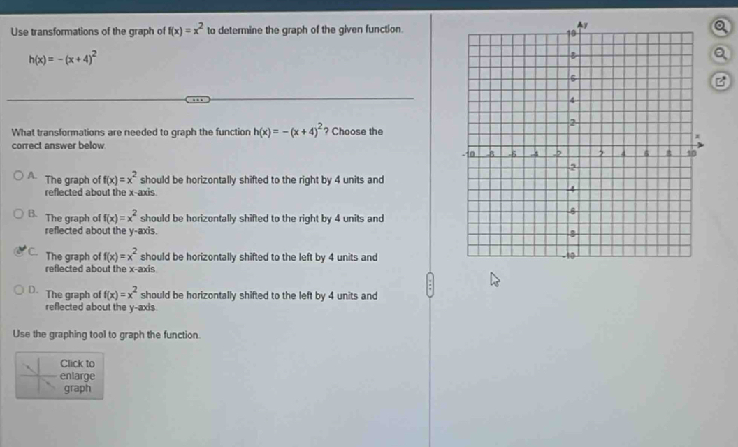 Use transformations of the graph of f(x)=x^2 to determine the graph of the given function.a
h(x)=-(x+4)^2
Q
C
What transformations are needed to graph the function h(x)=-(x+4)^2 ? Choose the
correct answer below
A. The graph of f(x)=x^2 should be horizontally shifted to the right by 4 units and
reflected about the x-axis.
B. The graph of f(x)=x^2 should be horizontally shifted to the right by 4 units and
reflected about the y-axis.
C. The graph of f(x)=x^2 should be horizontally shifted to the left by 4 units and
reflected about the x-axis
D. The graph of f(x)=x^2 should be horizontally shifted to the left by 4 units and
reflected about the y-axis.
Use the graphing tool to graph the function.
Click to
enlarge
graph