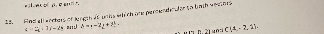 values of p, q and r. 
13. Find all vectors of length sqrt(6) units which are perpendicular to both vectors
_ a=2_ i+3_ j-2_ k and _ b=_ i-2_ j+3_ k. C(4,-2,1).
a(30.2) and