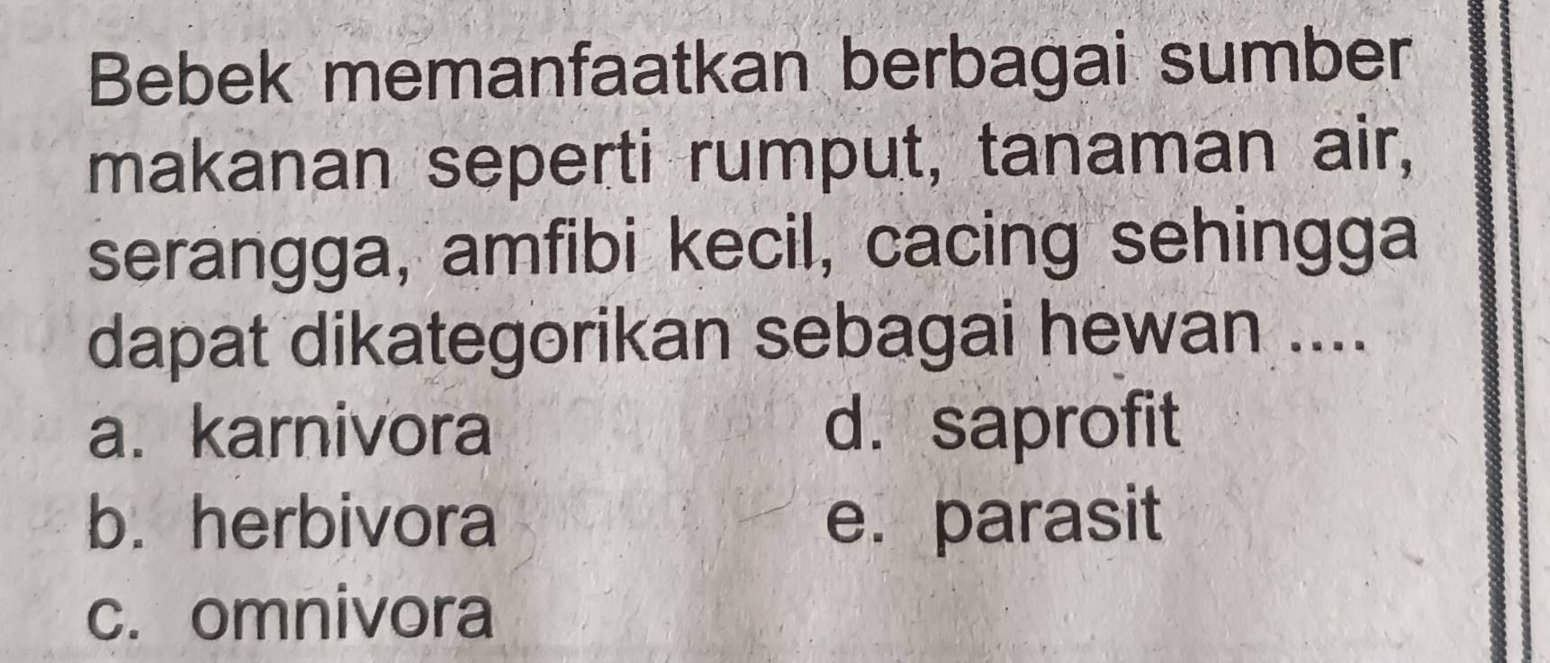 Bebek memanfaatkan berbagai sumber
makanan seperti rumput, tanaman air,
serangga, amfibi kecil, cacing sehingga
dapat dikategorikan sebagai hewan ....
a. karnivora d. saprofit
b. herbivora e. parasit
c. omnivora