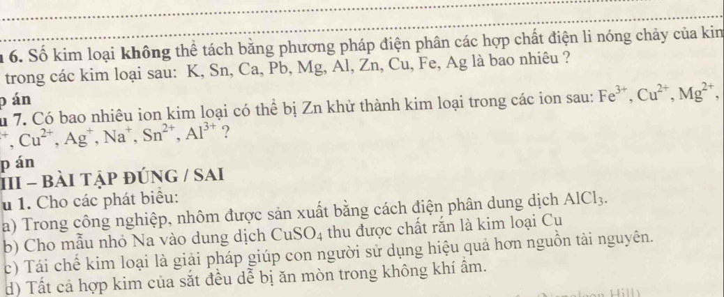 1 6. Số kim loại không thể tách bằng phương pháp điện phân các hợp chất điện li nóng chảy của kin 
trong các kim loại sau: K, Sn, Ca, Pb, Mg, Al, Zn, Cu, Fe, Ag là bao nhiêu ?
p án 
u 7. Có bao nhiêu ion kim loại có thể bị Zn khử thành kim loại trong các ion sau: Fe^(3+), Cu^(2+), Mg^(2+),
^+, Cu^(2+), Ag^+, Na^+, Sn^(2+), Al^(3+) ? 
pán 
III - bài tập đúnG / sai 
u 1. Cho các phát biểu: 
a) Trong công nghiệp, nhôm được sản xuất bằng cách điện phân dung dịch AlCl_3. 
b) Cho mẫu nhỏ Na vào dung dịch CuSO4 thu được chất rắn là kim loại Cu 
c) Tái chế kim loại là giải pháp giúp con người sử dụng hiệu quả hơn nguồn tài nguyên. 
d) Tất cả hợp kim của sắt đều dễ bị ăn mòn trong không khí âm.