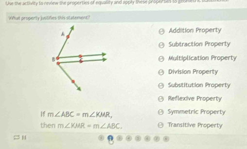 Use the activity to review the properties of equality and apply these properties to geomethc state
What property justifies this statement?
Addition Property
Subtraction Property
Multiplication Property
Division Property
Substitution Property
Reflexive Property
If m∠ ABC=m∠ KMR, Symmetric Property
then m∠ KMR=m∠ ABC. Transitive Property
11