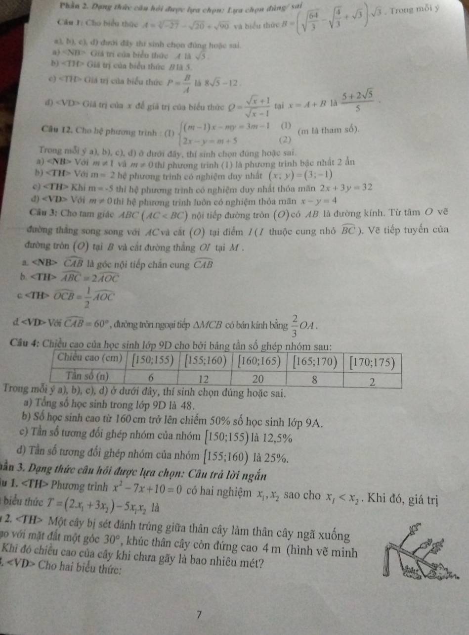 Phần 2. Dạng thức câu hỏi được lựa chọn: Lựa chọn đùng/ sai
Câu J: Cho biểu thức A=sqrt[3](-27)-sqrt(20)+sqrt(90) và biểu thức B=(sqrt(frac 64)3-sqrt(frac 4)3+sqrt(3)).sqrt(3). Trong mỗi ý
a (b),c),d) 0 đưới đây thi sinh chọn đủng hoặc sai.
aj ∠ NB>G lá trị của biểu thức 4 là sqrt(5).
b) ∠ TIPGI tá trị của biểu thức # là 5.
o) ∠ TH>0 trá trị của biểu thức P= B/A  là 8sqrt(5)-12.
d) ∠ VD>C Giả trị của x để giả trị của biểu thức Q= (sqrt(x)+1)/sqrt(x)-1  tại x=A+B là  (5+2sqrt(5))/5 .
(1) (m là tham số).
Câu 12, Cho hệ phương trình : (1) beginarrayl (m-1)x-my=3m-1 2x-y=m+5endarray. (2)
Trong mỗi y^,a),b),c). d) ở dưới đây, thí sinh chọn đúng hoặc sai
a) ∠ NB> Với m!= 1 vá m!= 0 thi phương trình (1) là phương trình bậc nhất 2 ẩn
b) ∠ TH> Với m=2 hệ phương trình có nghiệm duy nhất (x,y)=(3;-1)
c) ∠ TH>KI m=-5 thì hệ phương trình có nghiệm duy nhất thỏa mãn 2x+3y=32
d) V_0 m!= 0 thi hệ phương trình luôn có nghiệm thỏa mãn x-y=4
Câu 3: Cho tam giáo ABC(AC nội tiếp đường tròn (O) có AB là đường kính. Từ tâm O vẽ
đường thắng song song với AC và cắt (O) tại điểm / (1 thuộc cung nhỏ widehat BC) Vẽ tiếp tuyến của
đường tròn (O) tại B và cắt đường thẳng OI tại M .
a. ∠ NB>widehat CAB là góc nội tiếp chấn cung widehat CAB
b ∠ TH>widehat ABC=2widehat AOC
c ∠ TH>overline OCB= 1/2 widehat AOC
d ∠ VDP * Với widehat CAB=60° , đường tròn ngoại tiếp △ MCB có bán kính bằng  2/3  OA .
Cầu 4: Chiều cao của họ
Tro dúng hoặc sai.
a) Tổng số học sinh trong lớp 9D là 48.
b) Số học sinh cao từ 160 cm trở lên chiếm 50% số học sinh lớp 9A.
c) Tần số tương đổi ghép nhóm của nhóm [150;155) là 12,5%
d) Tần số tương đổi ghép nhóm của nhóm [155;160) là 25%.
nần 3. Dạng thức câu hồi được lựa chọn: Câu trả lời ngắn
u I. TH> Phương trình x^2-7x+10=0 có hai nghiệm x_1,x_2 sao cho x_1 . Khi đó, giá trị
biểu thức T=(2x_1+3x_2)-5x_1x_2la
2. ∠ TH> Một cây bị sét đánh trúng giữa thân cây làm thân cây ngã xuống
ao với mặt đất một góc 30° , khúc thân cây còn đứng cao 4 m (hình vẽ minh
Khi đó chiều cao của cây khi chưa gãy là bao nhiêu mét?
3. Cho hai biểu thức:
7