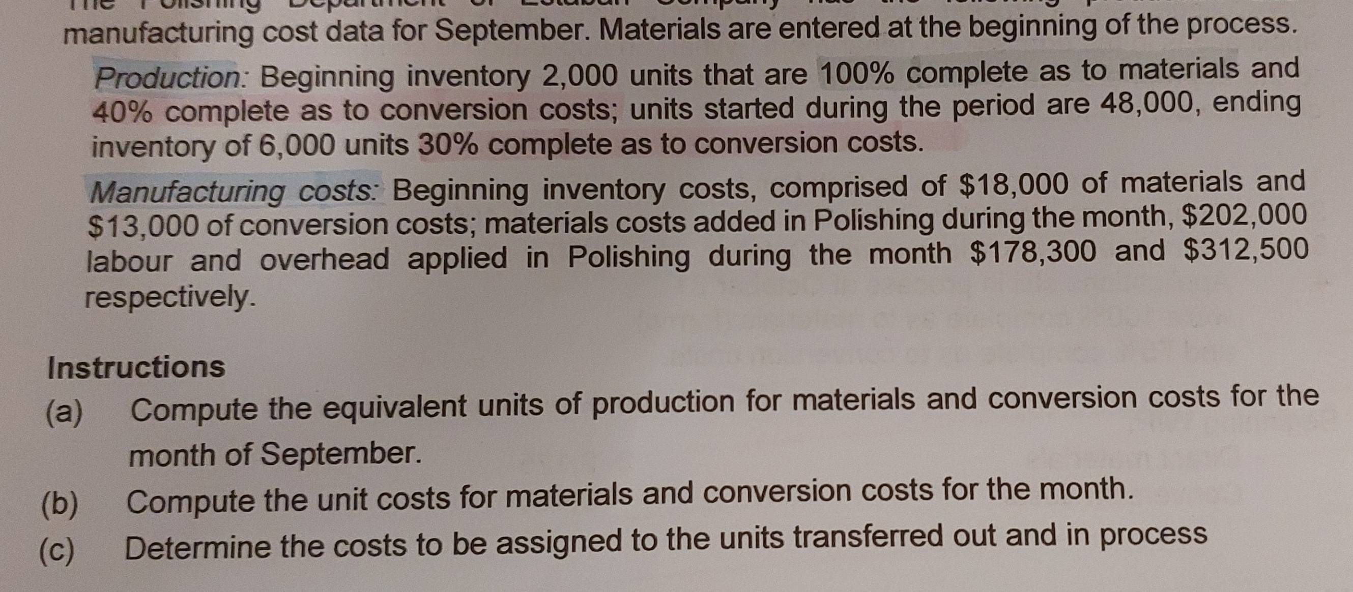 manufacturing cost data for September. Materials are entered at the beginning of the process. 
Production: Beginning inventory 2,000 units that are 100% complete as to materials and
40% complete as to conversion costs; units started during the period are 48,000, ending 
inventory of 6,000 units 30% complete as to conversion costs. 
Manufacturing costs: Beginning inventory costs, comprised of $18,000 of materials and
$13,000 of conversion costs; materials costs added in Polishing during the month, $202,000
labour and overhead applied in Polishing during the month $178,300 and $312,500
respectively. 
Instructions 
(a) Compute the equivalent units of production for materials and conversion costs for the 
month of September. 
(b) Compute the unit costs for materials and conversion costs for the month. 
(c) Determine the costs to be assigned to the units transferred out and in process