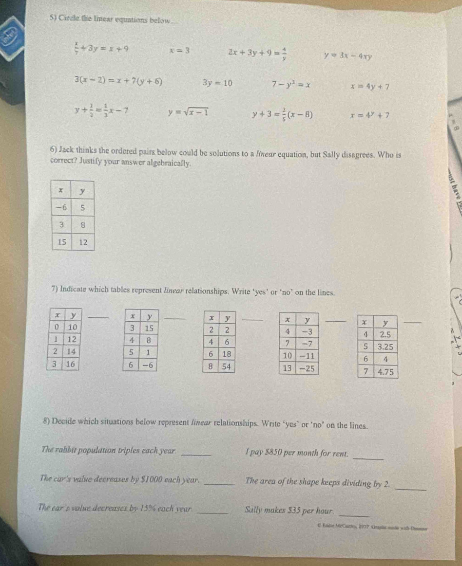 Circle the linear equations below
a
 x/7 +3y=x+9 x=3 2x+3y+9= 4/y  y=3x-4xy
3(x-2)=x+7(y+6) 3y=10 7-y^3=x x=4y+7
y+ 1/2 = 1/3 x-7 y=sqrt(x-1) y+3= 2/5 (x-8) x=4^y+7
6) Jack thinks the ordered pairs below could be solutions to a linear equation, but Sally disagrees. Who is
correct? Justify your answer algebraically.
7) Indicate which tables represent linear relationships. Write ‘yes’ or ‘no’ on the lines.






8) Decide which situations below represent linear relationships. Write ‘yes’ or ‘no’ on the lines.
_
The rabbit population triples each year _l pay $850 per month for rent.
_
The car's value decreases by $1000 each year. _The area of the shape keeps dividing by 2.
The ear's value decreases by 15% each year. _Sally makes $35 per hour._
# Endie McCarhs, 2017. Arapha uião wit Denno