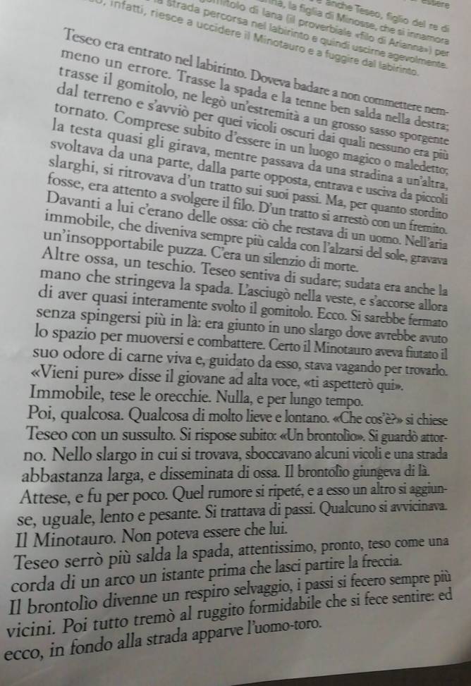 essière
é ánche Teseo, figlio del re di
á, la figlia di Minosse, che si innamora
iítolo di lana (il proverbiale «filo di Arianna») per
a Strada percorsa nel labirinto e quíndi uscire agevolmente
), infatti, riesce a uccídere il Minotauro e a fuggire dal labirinto
Teseo era entrato nel labirinto. Doveva badare a non commettere nem
meño un errore. Trasse la spada e la tenne ben salda nella destras
trasse il gomitolo, ne legó un'estremità a un grosso sasso sporgente
dal terreno e s'avviò per quei vicoli oscuri dai quali nessuno era più
tornato. Comprese subito d’essere in un luogo magico o maledetto;
la testa quasi gli girava, mentre passava da una stradina a un’altra,
svoltava da una parte, dalla parte opposta, entrava e usciva da piccoli
slarghi, si ritrovava d’un tratto sui suoi passi. Ma, per quanto stordito
fosse, era attento a svolgere il filo. D'un tratto si arrestò con un fremito.
Davanti a lui c'erano delle ossa: ciò che restava di un uomo. Nell'aria
immobile, che diveniva sempre più calda con l'alzarsi del sole, gravava
un’insopportabile puzza. C’era un silenzio di morte.
Altre ossa, un teschio. Teseo sentiva di sudare; sudata era anche la
mano che stringeva la spada. L'asciugò nella veste, e s'accorse allora
di aver quasi interamente svolto il gomitolo. Ecco. Si sarebbe fermato
senza spingersi più in là: era giunto in uno slargo dove avrebbe avuto
lo spazio per muoversi e combattere. Certo il Minotauro aveva fiutato il
suo odore di carne viva e, guidato da esso, stava vagando per trovarlo.
«Vieni pure» disse il giovane ad alta voce, «ti aspetterò qui».
Immobile, tese le orecchie. Nulla, e per lungo tempo.
Poi, qualcosa. Qualcosa di molto lieve e lontano. «Che cos’è?» si chiese
Teseo con un sussulto. Si rispose subito: «Un brontolio». Si guardò attor-
no. Nello slargo in cui si trovava, sboccavano alcuni vicoli e una strada
abbastanza larga, e disseminata di ossa. Il brontofio giungeva di là.
Attese, e fu per poco. Quel rumore si ripeté, e a esso un altro si aggiun-
se, uguale, lento e pesante. Si trattava di passi. Qualcuno si avvicinava.
Il Minotauro. Non poteva essere che lui.
Teseo serrò più salda la spada, attentissimo, pronto, teso come una
corda di un arco un istante prima che lasci partire la freccia.
Il brontolío divenne un respiro selvaggio, i passi si fecero sempre più
vicini. Poi tutto tremò al ruggito formidabile che si fece sentire: ed
ecco, in fondo alla strada apparve l’uomo-toro.