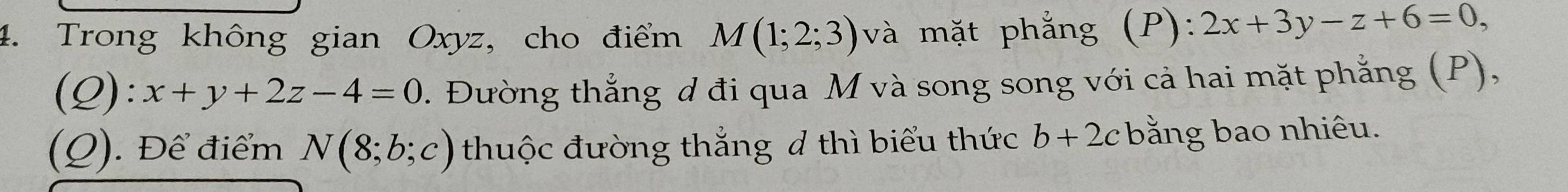 Trong không gian Oxyz, cho điểm M(1;2;3) và mặt phẳng (P) · 2x+3y-z+6=0,
(Q):x+y+2z-4=0. Đường thắng d đi qua M và song song với cả hai mặt phẳng (P), 
(Q). Để điểm N(8;b;c) thuộc đường thắng 4 thì biểu thức b+2c bằng bao nhiêu.