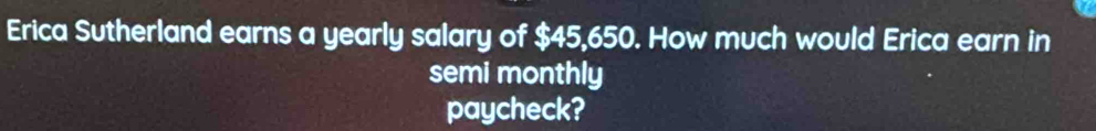 Erica Sutherland earns a yearly salary of $45,650. How much would Erica earn in 
semi monthly 
paycheck?