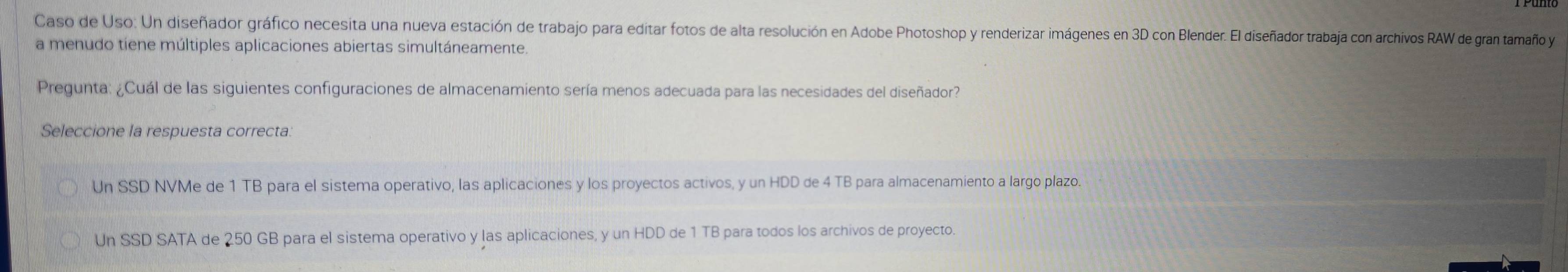 Caso de Uso: Un diseñador gráfico necesita una nueva estación de trabajo para editar fotos de alta resolución en Adobe Photoshop y renderizar imágenes en 3D con Blender. El diseñador trabaja con archivos RAW de gran tamaño y
a menudo tiene múltiples aplicaciones abiertas simultáneamente.
Pregunta: ¿Cuál de las siguientes configuraciones de almacenamiento sería menos adecuada para las necesidades del diseñador?
Seleccione la respuesta correcta.
Un SSD NVMe de 1 TB para el sistema operativo, las aplicaciones y los proyectos activos, y un HDD de 4 TB para almacenamiento a largo plazo.
Un SSD SATA de 250 GB para el sistema operativo y las aplicaciones, y un HDD de 1 TB para todos los archivos de proyecto.