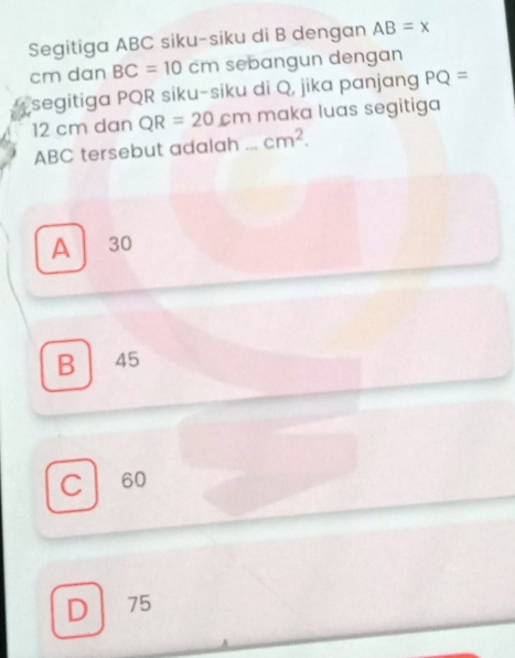 Segitiga ABC siku-siku di B dengan AB=x
cm dan BC=10cm sebangun dengan
segitiga PQR siku-siku di Q, jika panjang PQ=
12 cm dan QR=20cm maka luas segitiga
ABC tersebut adalah ... cm^2.
A 30
B ₹45
C 60
D 75