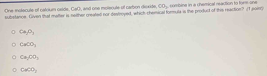 One molecule of calcium oxide, CaO, and one molecule of carbon dioxide, CO_2 , combine in a chemical reaction to form one
substance. Given that matter is neither created nor destroyed, which chemical formula is the product of this reaction? (1 point)
Ca_2O_3
CaCO_3
Ca_2CO_3
CaCO_2