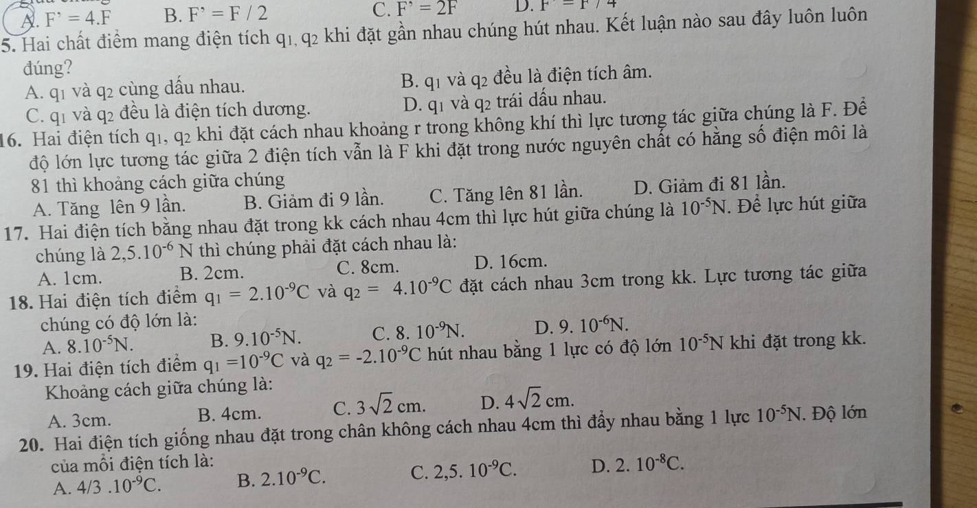 A. F^,=4.F B. F^,=F/2
C. F^,=2F D. F=F/4
5. Hai chất điểm mang điện tích q1, q2 khi đặt gần nhau chúng hút nhau. Kết luận nào sau đây luôn luôn
đúng?
A. q1 và q2 cùng dầu nhau. B. q1 và q2 đều là điện tích âm.
C. q1 và q2 đều là điện tích dương. D. q1 và q2 trái dấu nhau.
16. Hai điện tích q1, q2 khi đặt cách nhau khoảng r trong không khí thì lực tương tác giữa chúng là F. Đề
độ lớn lực tương tác giữa 2 điện tích vẫn là F khi đặt trong nước nguyên chất có hằng số điện môi là
81 thì khoảng cách giữa chúng
A. Tăng lên 9 lần. B. Giảm đi 9 lần. C. Tăng lên 81 lần. D. Giảm đi 81 lần.
17. Hai điện tích bằng nhau đặt trong kk cách nhau 4cm thì lực hút giữa chúng là 10^(-5)N Để lực hút giữa
chúng là 2,5.10^(-6)N thì chúng phải đặt cách nhau là:
A. 1cm. B. 2cm. C. 8cm. D. 16cm.
18. Hai điện tích điểm q_1=2.10^(-9)C và q_2=4.10^(-9)C đặt cách nhau 3cm trong kk. Lực tương tác giữa
chúng có độ lớn là:
A. 8.10^(-5)N.
B. 9.10^(-5)N. C. 8.10^(-9)N. D. 9.10^(-6)N.
19. Hai điện tích điểm q_1=10^(-9)C và q_2=-2.10^(-9)C hút nhau bằng 1 lực có độ lớn 10^(-5)N khi đặt trong kk.
Khoảng cách giữa chúng là:
A. 3cm. B. 4cm. C. 3sqrt(2)cm. D. 4sqrt(2)cm.
20. Hai điện tích giống nhau đặt trong chân không cách nhau 4cm thì đẩy nhau bằng 1 lực 10^(-5)N Độ lớn
của mỗi điện tích là:
A. 4/3.10^(-9)C. B. 2.10^(-9)C.
C. 2,5.10^(-9)C. D. 2.10^(-8)C.