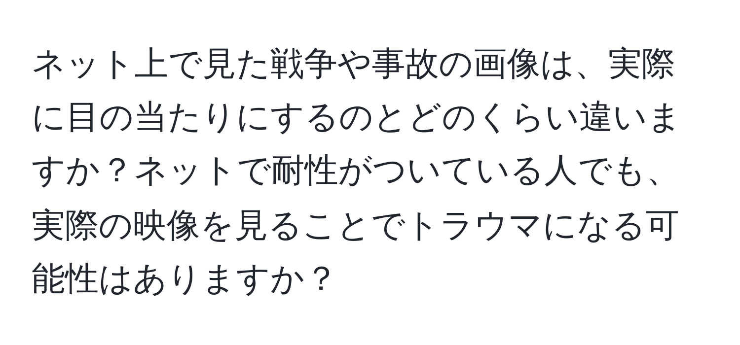 ネット上で見た戦争や事故の画像は、実際に目の当たりにするのとどのくらい違いますか？ネットで耐性がついている人でも、実際の映像を見ることでトラウマになる可能性はありますか？