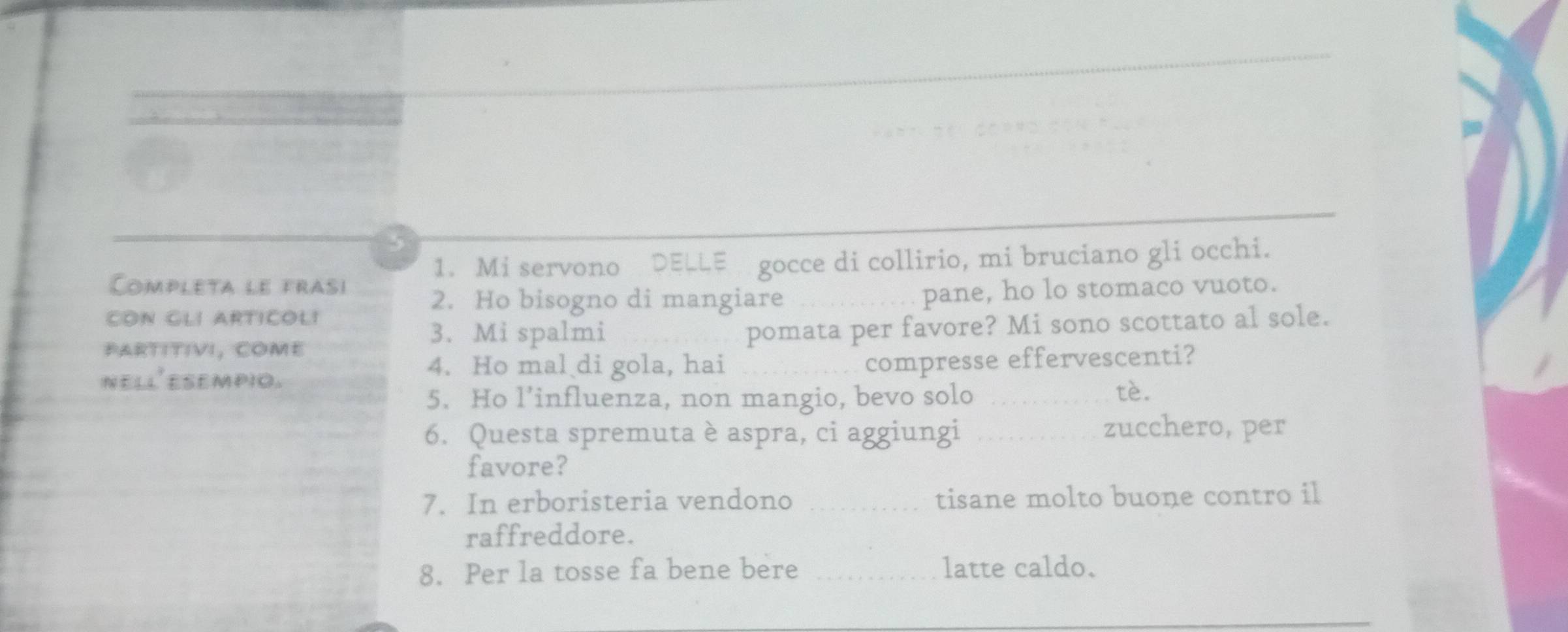 Mi servono DELLE gocce di collirio, mi bruciano gli occhi. 
Completa le frasi 
2. Ho bisogno di mangiare 
CON GLI ARTICOL! _pane, ho lo stomaco vuoto. 
PARTITIvI, COME pomata per favore? Mi sono scottato al sole. 
3. Mi spalmi 
4. Ho mal di gola, hai 
nell esempio. _compresse effervescenti? 
5. Ho l’influenza, non mangio, bevo solo_ 
tè 
6. Questa spremuta è aspra, ci aggiungi _zucchero, per 
favore? 
7. In erboristeria vendono _tisane molto buone contro il 
raffreddore. 
8. Per la tosse fa bene bere _latte caldo.