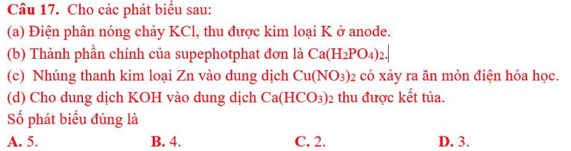 Cho các phát biểu sau:
(a) Điện phân nóng chảy KCl, thu được kim loại K ở anode.
(b) Thành phần chính của supephotphat đơn là Ca(H_2PO_4)_2.| 
(c) Nhúng thanh kim loại Zn vào dung dịch Cu(NO_3) 02 có xảy ra ăn mòn điện hóa học.
(d) Cho dung dịch KOH vào dung dịch Ca(HCO_3)_2 thu được kết tủa.
Số phát biểu đúng là
A. 5. B. 4. C. 2. D. 3.