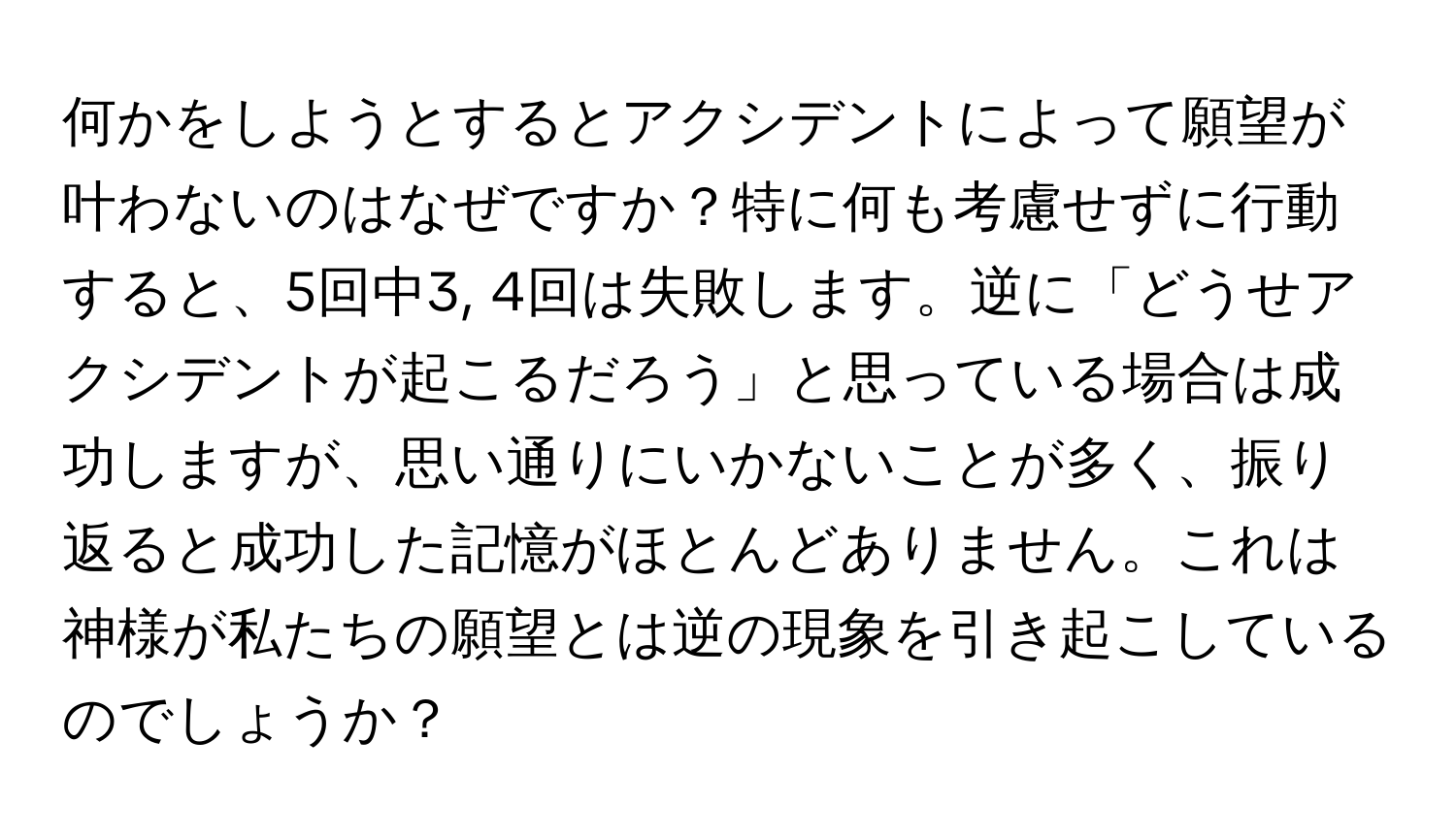 何かをしようとするとアクシデントによって願望が叶わないのはなぜですか？特に何も考慮せずに行動すると、5回中3, 4回は失敗します。逆に「どうせアクシデントが起こるだろう」と思っている場合は成功しますが、思い通りにいかないことが多く、振り返ると成功した記憶がほとんどありません。これは神様が私たちの願望とは逆の現象を引き起こしているのでしょうか？