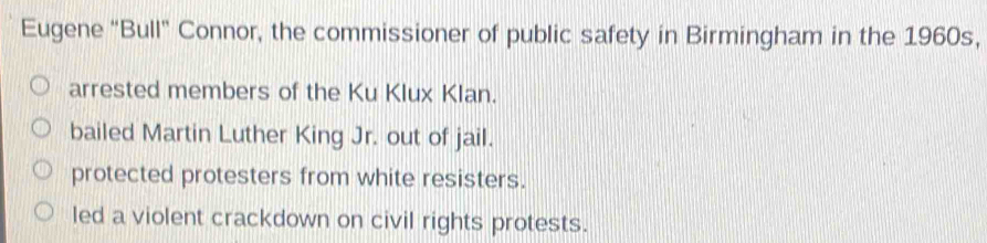 Eugene "Bull" Connor, the commissioner of public safety in Birmingham in the 1960s,
arrested members of the Ku Klux Klan.
bailed Martin Luther King Jr. out of jail.
protected protesters from white resisters.
led a violent crackdown on civil rights protests.