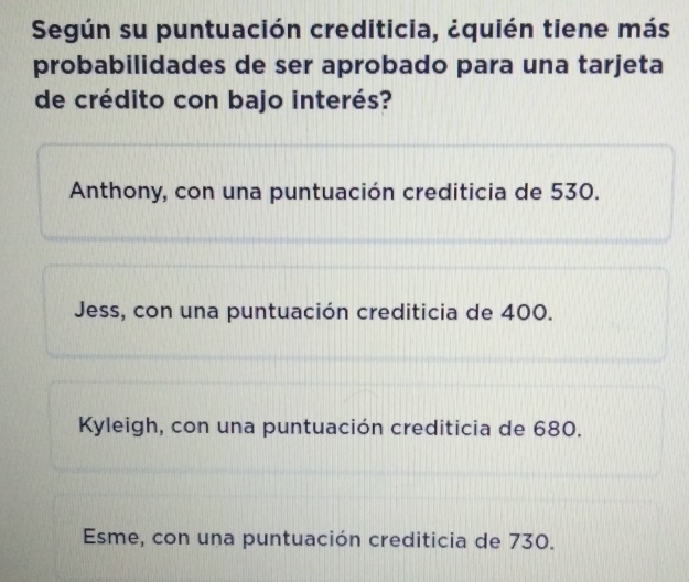 Según su puntuación crediticia, ¿quién tiene más
probabilidades de ser aprobado para una tarjeta
de crédito con bajo interés?
Anthony, con una puntuación crediticia de 530.
Jess, con una puntuación crediticia de 400.
Kyleigh, con una puntuación crediticia de 680.
Esme, con una puntuación crediticia de 730.