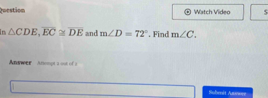 Question Watch Video S 
In △ CDE, overline EC≌ overline DE and m∠ D=72°. Find m∠ C. 
Answer Attempt 2 out of 2 
Submit Answer