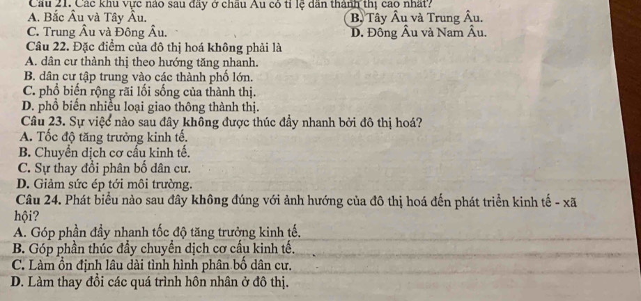 Cầu 21. Các khu vực nao sau đây ở châu Âu có tỉ lệ dân thành thị cao nhất?
A. Bắc Âu và Tây Âu. B. Tây Âu và Trung hat A u.
C. Trung Âu và Đông Âu. D. Đồng Âu và Nam Âu.
Câu 22. Đặc điểm của đô thị hoá không phải là
A. dân cư thành thị theo hướng tăng nhanh.
B. dân cư tập trung vào các thành phố lớn.
C. phổ biến rộng rãi lối sống của thành thị.
D. phổ biến nhiều loại giao thông thành thị.
Câu 23. Sự việc nào sau đây không được thúc đầy nhanh bởi đô thị hoá?
A. Tốc độ tăng trưởng kinh tế.
B. Chuyển dịch cơ cấu kinh tế.
C. Sự thay đổi phân bố dân cư.
D. Giảm sức ép tới môi trường.
Câu 24. Phát biểu nào sau đây không đúng với ảnh hướng của đô thị hoá đến phát triển kinh tế - xã
hội?
A. Góp phần đầy nhanh tốc độ tăng trưởng kinh tế,
B. Góp phần thúc đầy chuyền dịch cơ cấu kinh tế.
C. Làm ổn định lâu dài tình hình phân bố dân cư.
D. Làm thay đổi các quá trình hôn nhân ở đô thị.