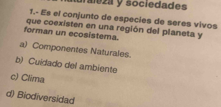 iuraleza y sociedades
1.- Es el conjunto de especies de seres vivos
que coexisten en una región del planeta y
forman un ecosistema.
a) Componentes Naturales.
b) Cuidado del ambiente
c) Clima
d) Biodiversidad