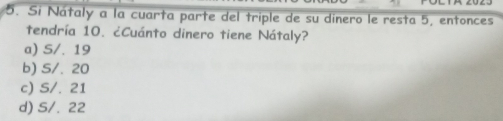 Si Nátaly a la cuarta parte del triple de su dínero le resta 5, entonces
tendría 10. ¿Cuánto dinero tiene Nátaly?
a) S/. 19
b) S/. 20
c) S/. 21
d) S/. 22