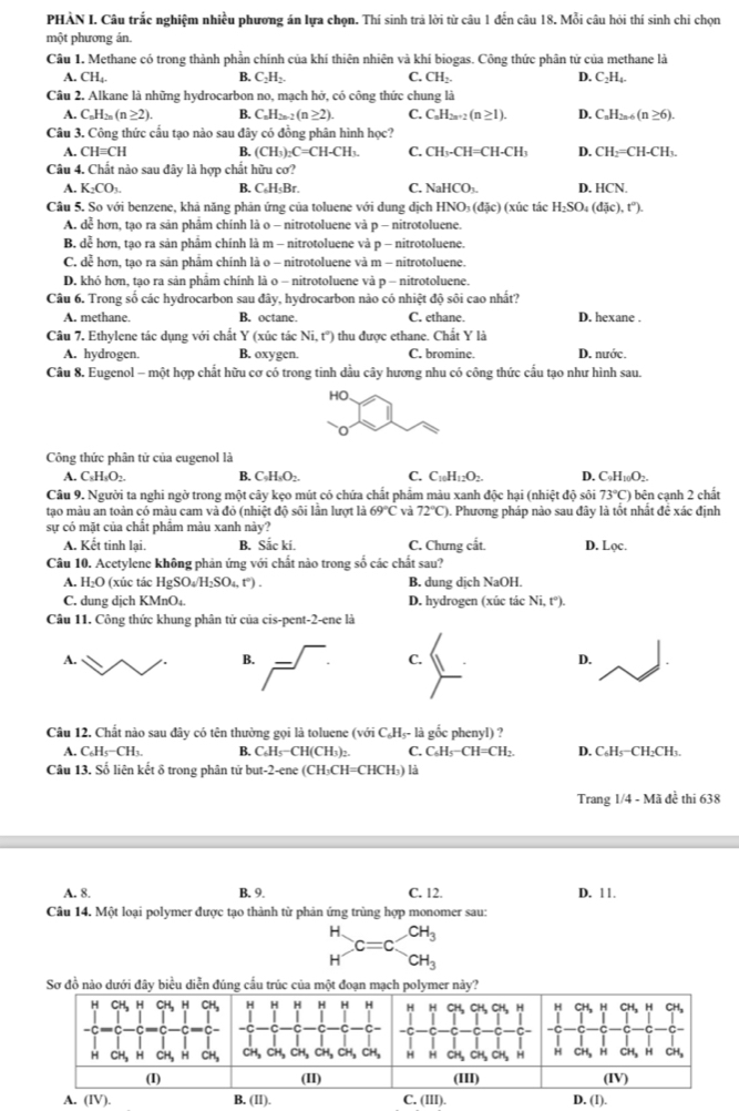 PHÀN I. Câu trắc nghiệm nhiều phương án lựa chọn. Thí sinh trả lời từ câu 1 đến câu 18. Mỗi câu hỏi thí sinh chi chọn
một phương án
Câu 1. Methane có trong thành phần chính của khí thiên nhiên và khí biogas. Công thức phân tử của methane là
A. CH_4. B. C_2H_2. C. CH_2. D. C_2H_4.
Câu 2. Alkane là những hydrocarbon no, mạch hở, có công thức chung là
A. C_nH_2n(n≥ 2). B. C_nH_2n-2(n≥ 2). C. C_nH_2n+2(n≥ 1). D. C_nH_2n-6(n≥ 6).
Câu 3. Công thức cấu tạo nào sau đây có đồng phân hình học?
A. CHequiv CH B. (CH_3)_2C=CH-CH_3. C. CH_3-CH=CH-CH_3 D. CH_2=CH-CH_3.
Câu 4. Chất nào sau đây là hợp chất hữu cơ?
A. K_2CO_3. B. C₆H₅Br. C. NaHCO_3. D. ICN
Câu 5. So với benzene, khả năng phản ứng của toluene với dung dịch HNO_3(dJc) (xúc tác H_2SO_4(djc),t^2).
A. dễ hơn, tạo ra sản phâm chính là o - nitrotoluene và p - nitrotoluene.
B. dễ hơn, tạo ra sản phâm chính là m - nitrotoluene và p - nitrotoluene.
C. dễ hơn, tạo ra sản phẩm chính là o - nitrotoluene và m - nitrotoluene.
D. khó hơn, tạo ra sản phẩm chính là o - nitrotoluene và p - nitrotoluene.
Câu 6. Trong số các hydrocarbon sau đây, hydrocarbon nào có nhiệt độ sôi cao nhất?
A. methane. B. octane. C. ethane. D. hexane .
Câu 7. Ethylene tác dụng với chất Y (xúc tác Ni,t'') thu được ethane. Chất Y là
A. hydrogen. B. oxygen. C. bromine. D. nước.
Câu 8. Eugenol - một hợp chất hữu cơ có trong tinh dầu cây hương nhu có công thức cấu tạo như hình sau.
HO.
0
Công thức phân tử của eugenol là
A. C_8H_8O_2. B. C_9H_3O_2. C. C_10H_12O_2. D. C_9H_10O_2.
Câu 9. Người ta nghi ngờ trong một cây kẹo mút có chứa chất phẩm màu xanh độc hại (nhiệt độ sôi 73°C) bên cạnh 2 chất
tạo màu an toàn có màu cam và đỏ (nhiệt độ sôi lần lượt là 69°C và 72°C) 0. Phương pháp nào sau đây là tốt nhất đề xác định
sự có mặt của chất phẩm màu xanh này?
A. Kết tinh lại. B. Sắc ki. C. Chưng cắt. D. Lọc.
Câu 10. Acetylene không phản ứng với chất nào trong số các chất sau?
A. H_2O (xúc tác HgSO_4/H_2SO_4,t°). B. dung dịch NaOH.
C. dung dịch KMnO₄. D. hydrogen (xúc tác Ni,t°).
Câu 11. Công thức khung phân tử của cis-pent-2-ene là
A.
C.
D.
Câu 12. Chất nào sau đây có tên thường gọi là toluene (với C_6H_5-l_3 gốc phenyl) ?
A. C_6H_5-CH_3. B. C_6H_5-CH(CH_3)_2. C. C_6H_5-CH=CH_2. D. C₆H₅−CH₂CH₃.
Câu 13. Số liên kết δ trong phân tử b ut-2-c ne (CH) CH=CHCH_3) là
Trang 1/4 - Mã đề thi 638
A. 8. B. 9. C. 12. D. 11.
Câu 14. Một loại polymer được tạo thành từ phản ứng trùng hợp monomer sau:
beginarrayr H Hendarray C=c.beginarrayr CH_3 CH_3endarray
Sơ đồ nào dưới đây biểu diễn đúng cấu trúc của một đoạn mạch polymer này?
H H H H H H H H CH, CH、CH, H H CH, h CH₃ H CH,
-C C C -C
CH_3 CH_3 CH CH,CH,CH. H H CH, CH, CH H H CH, H CH, CH,
   
(II) (III) (IV)
A. (IV). B. (II). C. (III). D. (I).