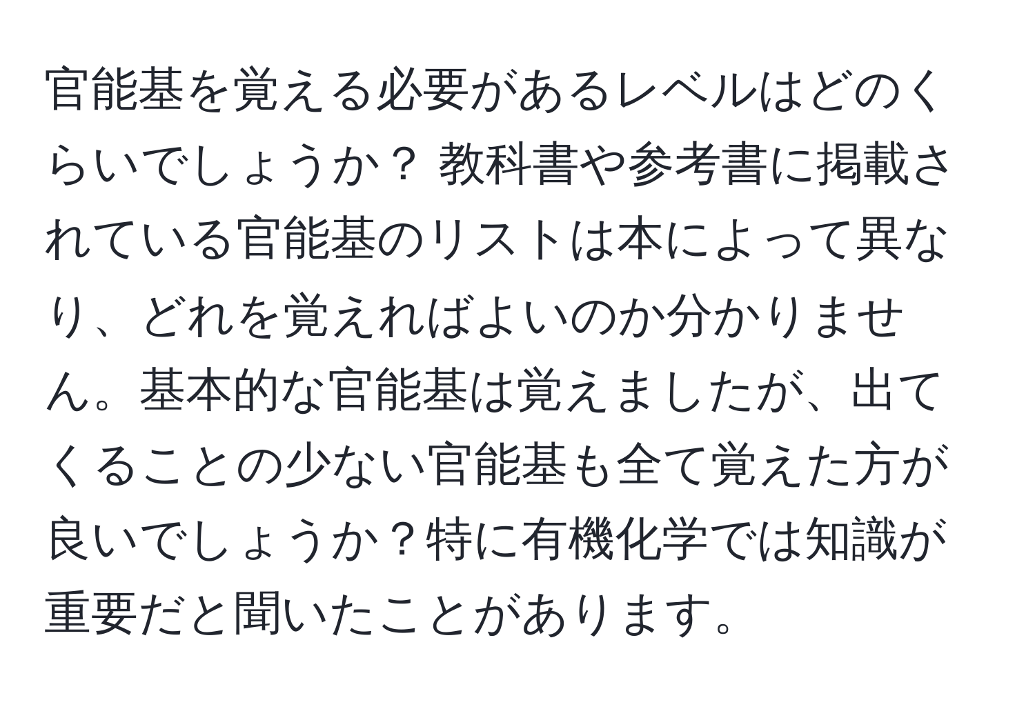 官能基を覚える必要があるレベルはどのくらいでしょうか？ 教科書や参考書に掲載されている官能基のリストは本によって異なり、どれを覚えればよいのか分かりません。基本的な官能基は覚えましたが、出てくることの少ない官能基も全て覚えた方が良いでしょうか？特に有機化学では知識が重要だと聞いたことがあります。