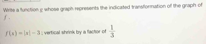 Write a function g whose graph represents the indicated transformation of the graph of 
f、
f(x)=|x|-3; vertical shrink by a factor of  1/3 