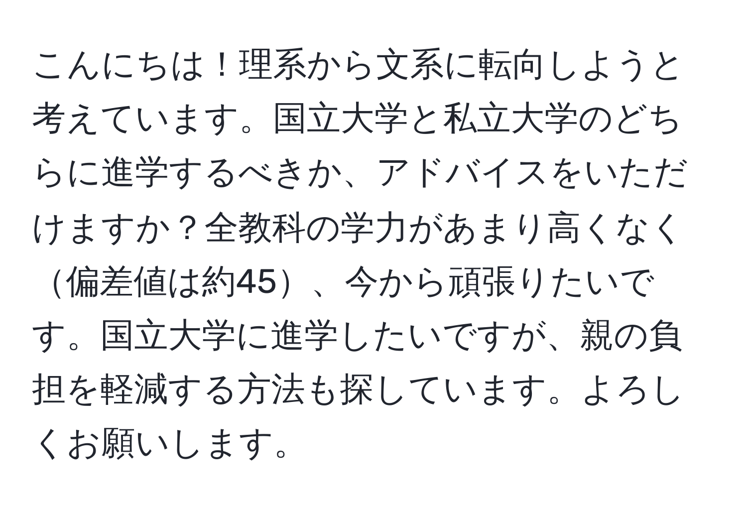 こんにちは！理系から文系に転向しようと考えています。国立大学と私立大学のどちらに進学するべきか、アドバイスをいただけますか？全教科の学力があまり高くなく偏差値は約45、今から頑張りたいです。国立大学に進学したいですが、親の負担を軽減する方法も探しています。よろしくお願いします。