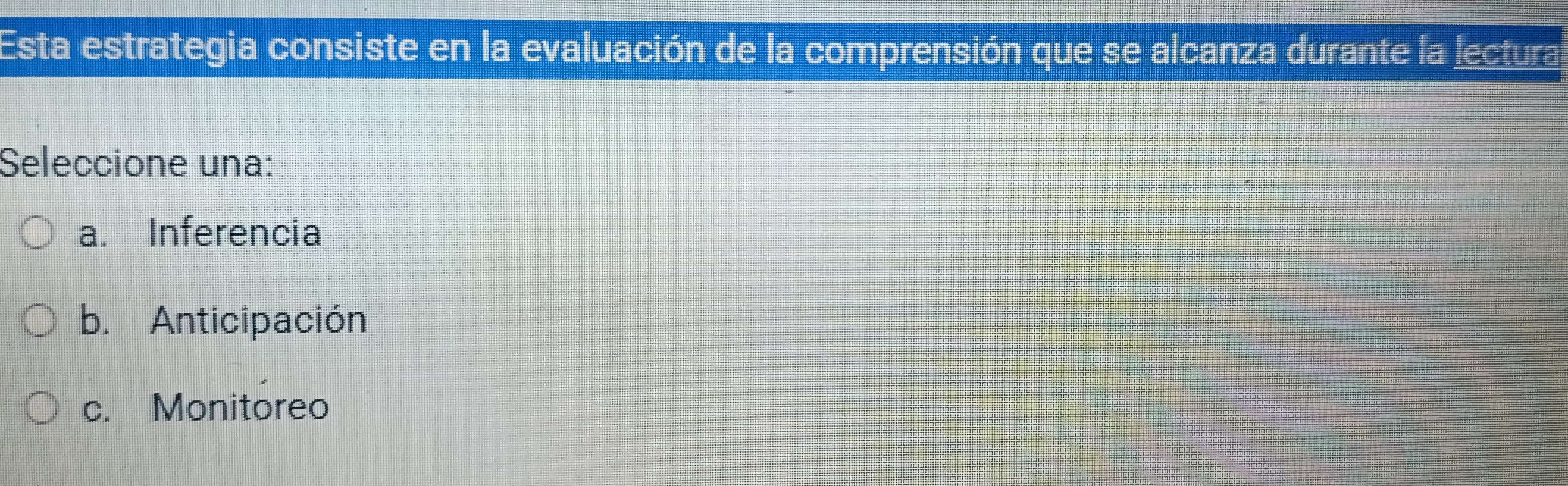 Esta estrategia consiste en la evaluación de la comprensión que se alcanza durante la lectura
Seleccione una:
a. Inferencia
b. Anticipación
c. Monitoreo