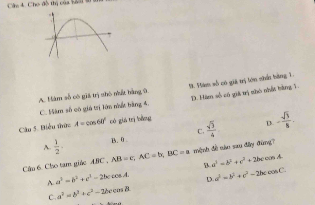 Cho đồ thị của hàm số I
A. Hàm số có giá trị nhỏ nhất bằng 0, B. Hàm số có giá trị lớn nhất bằng 1.
C. Hàm số có giá trị lớn nhất bằng 4. D. Hàm số có giá trị nhỏ nhất bằng 1.
Câu 5. Biểu thức A=cos 60° có giá trị bằng
D.
C.  sqrt(3)/4 . - sqrt(3)/8 .
A.  1/2 ·
B. 0.
Câu 6. Cho tam giác ABC , AB=c; AC=b; BC=a mệnh đề nào sau đây đúng?
B. a^2=b^2+c^2+2bccos A.
A. a^2=b^2+c^2-2bccos A.
D. a^2=b^2+c^2-2bccos C.
C. a^2=b^2+c^2-2bccos B.
4500