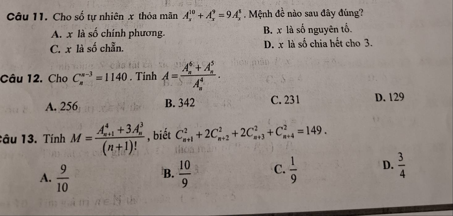 Cho số tự nhiên x thỏa mãn A_x^((10)+A_x^9=9A_x^8. Mệnh đề nào sau đây đúng?
A. x là số chính phương. B. x là số nguyên tố.
C. x là số chẵn. D. x là số chia hết cho 3.
Câu 12. Cho C_n^(n-3)=1140. Tính A=frac (A_n)^6+A_n^5)(A_n)^4.
A. 256 B. 342 C. 231
D. 129
Câu 13. Tính M=frac (A_n+1)^4+3A_n^3(n+1)! , biết C_(n+1)^2+2C_(n+2)^2+2C_(n+3)^2+C_(n+4)^2=149.
A.  9/10 
B.  10/9 
C.  1/9 
D.  3/4 