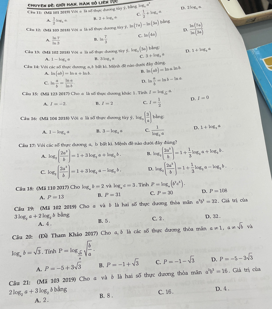 Chuyên đề: Giới Hạn. Hàm số liên tục
Câu 11: (Mã 101 2019) Với a là số thực dương tùy ý, bằng log _5a^2 D. 2log _5a.
C.
A.  1/2 log _5a. B. 2+log _5a.  1/2 +log _5a.
Câu 12: (Mã 103 2018) Với a là số thực dương tùy ý, ln (7a)-ln (3a) bằng
A.  ln 7/ln 3  ln  7/3  C. ln (4a)
D.  ln (7a)/ln (3a) 
B.
Câu 13: (Mã 102 2018) Với a là số thực dương tùy ý, l log _3(3a) bằng: D. 1+log _3a
A. 1-log _3a B. 3log _3a C. 3+log _3a
Câu 14: Với các số thực dương a,b bất kì. Mệnh đề nào dưới đây đúng.
A. ln (ab)=ln a+ln b.
B. ln (ab)=ln a.ln b.
C. ln  a/b = ln a/ln b .
D. ln  a/b =ln b-ln a.
Câu 15: (Mã 123 2017) Cho a là số thực dương khác 1. Tính I=log _sqrt(a)a.
A. I=-2. B. I=2 C. I= 1/2  D. I=0
Câu 16: (Mã 104 2018) Với a là số thực dương tùy ý, log _3( 3/a ) bằng:
A. 1-log _3a B. 3-log _3a C. frac 1log _3a D. 1+log _3a
Câu 17: Với các số thực dương a, b bất kì. Mệnh đề nào dưới đây đúng?
A. log _2( 2a^3/b )=1+3log _2a+log _2b. B. log _2( 2a^3/b )=1+ 1/3 log _2a+log _2b.
C. log _2( 2a^3/b )=1+3log _2a-log _2b. D. log _2( 2a^3/b )=1+ 1/3 log _2a-log _2b.
Câu 18: (Mã 110 2017) Cho log _ab=2 và log _ac=3. Tính P=log _a(b^2c^3).
A. P=13 B. P=31 C. P=30 D. P=108
Câu 19: (Mã 102 2019) Cho ã và b là hai số thực dương thỏa mãn a^3b^2=32. Giá trị của
3log _2a+2log _2b bằng
A. 4 .
B. 5 . C. 2 . D. 32 .
Câu 20: (Đề Tham Khảo 2017) Cho a, b là cdot acshat o thực dương thỏa mãn a!= 1,a!= sqrt(b)va
log _ab=sqrt(3). Tính P=log _ sqrt(b)/a sqrt(frac b)a.
A. P=-5+3sqrt(3) B. P=-1+sqrt(3) C. P=-1-sqrt(3) D. P=-5-3sqrt(3)
Câu 21: (Mã 103 2019) Cho a và b là hai số thực dương thỏa mãn a^2b^3=16. Giá trị của
2log _2a+3log _2b bằng D. 4 .
C. 16 .
A. 2 . B. 8 .